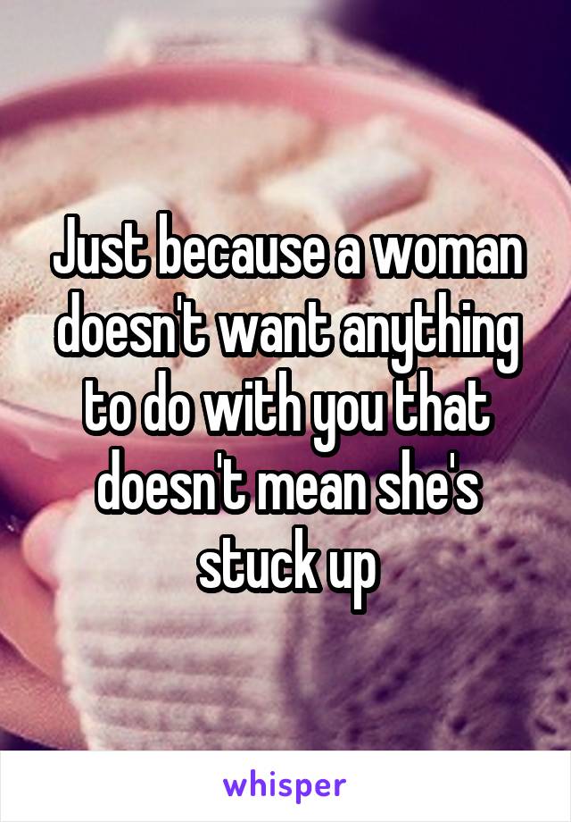 Just because a woman doesn't want anything to do with you that doesn't mean she's stuck up