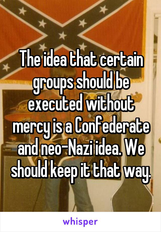 The idea that certain groups should be executed without mercy is a Confederate and neo-Nazi idea. We should keep it that way.