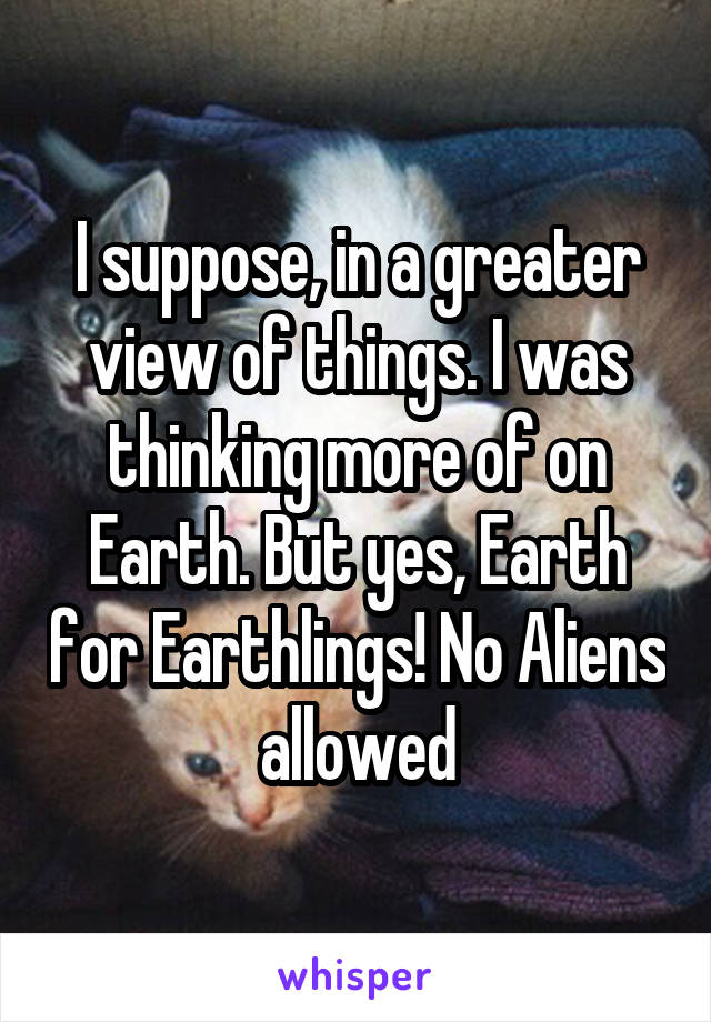 I suppose, in a greater view of things. I was thinking more of on Earth. But yes, Earth for Earthlings! No Aliens allowed