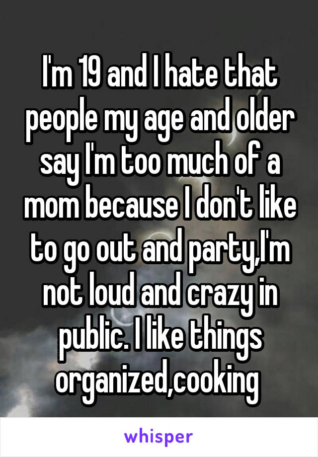 I'm 19 and I hate that people my age and older say I'm too much of a mom because I don't like to go out and party,I'm not loud and crazy in public. I like things organized,cooking 