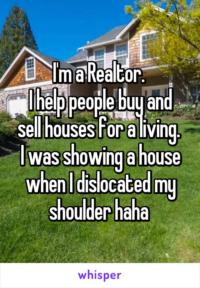 I'm a Realtor. 
I help people buy and sell houses for a living. 
I was showing a house when I dislocated my shoulder haha 