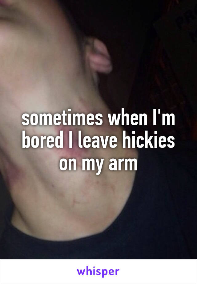 sometimes when I'm bored I leave hickies on my arm