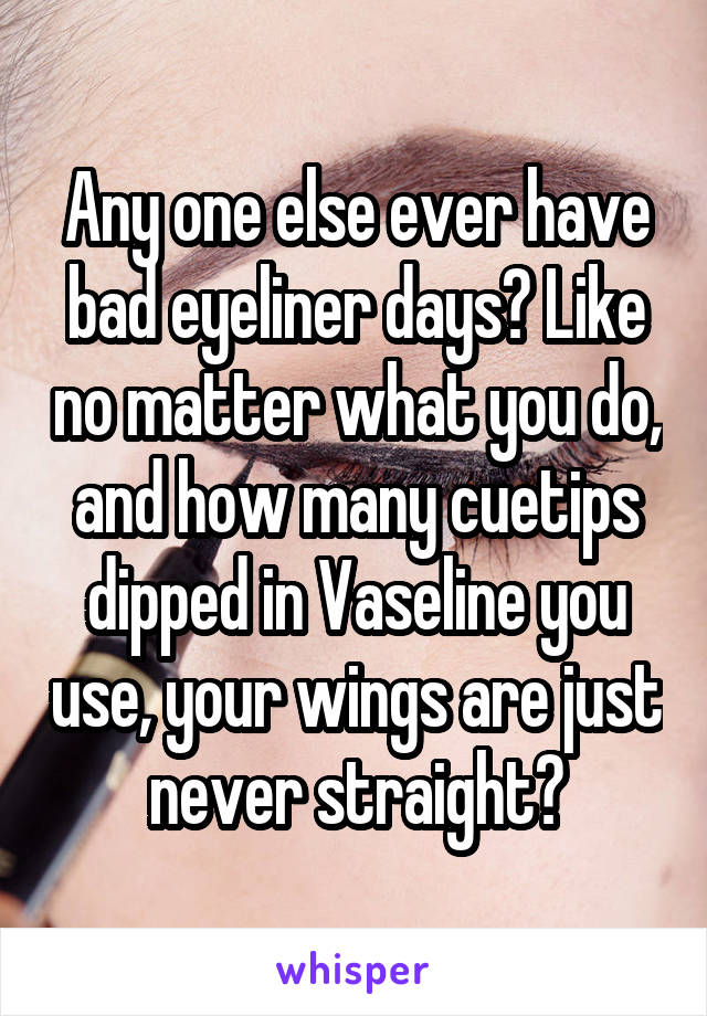 Any one else ever have bad eyeliner days? Like no matter what you do, and how many cuetips dipped in Vaseline you use, your wings are just never straight?