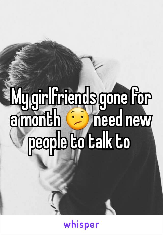 My girlfriends gone for a month 😕 need new people to talk to 