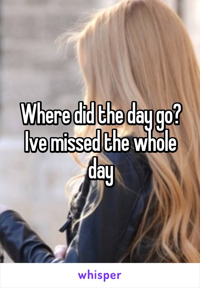 Where did the day go? Ive missed the whole day