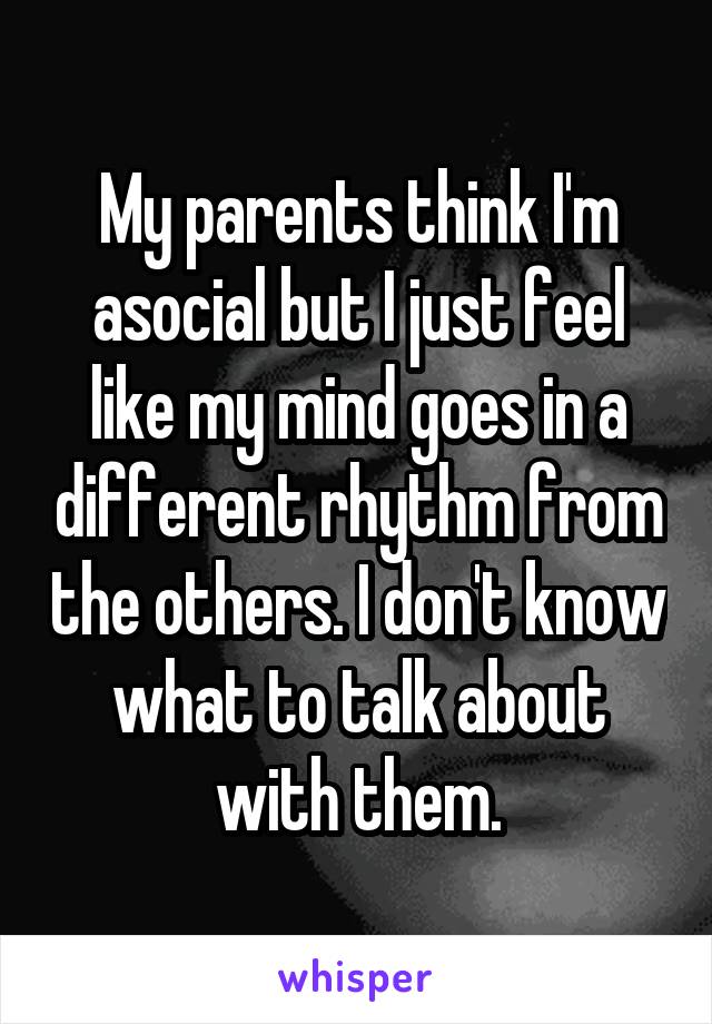 My parents think I'm asocial but I just feel like my mind goes in a different rhythm from the others. I don't know what to talk about with them.