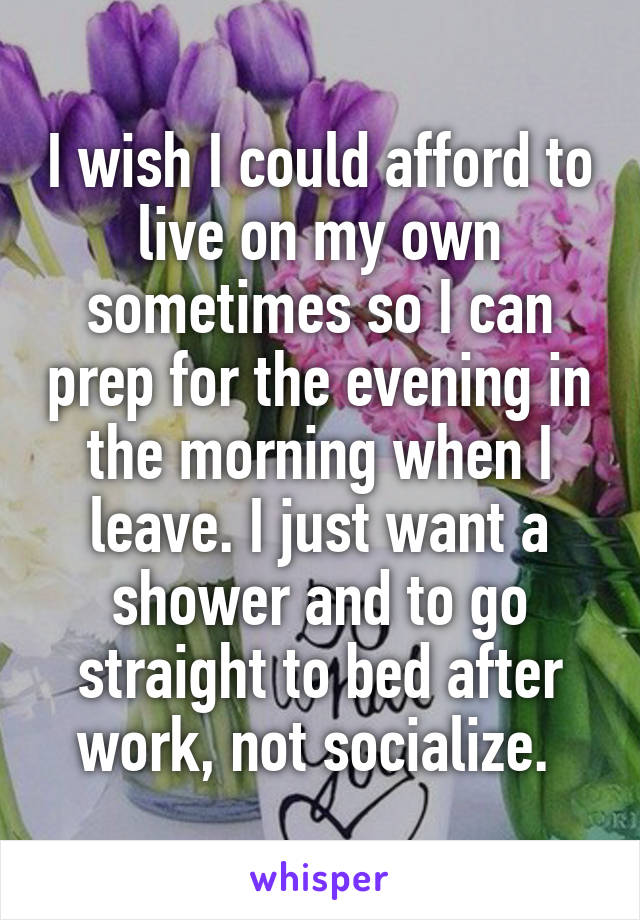 I wish I could afford to live on my own sometimes so I can prep for the evening in the morning when I leave. I just want a shower and to go straight to bed after work, not socialize. 