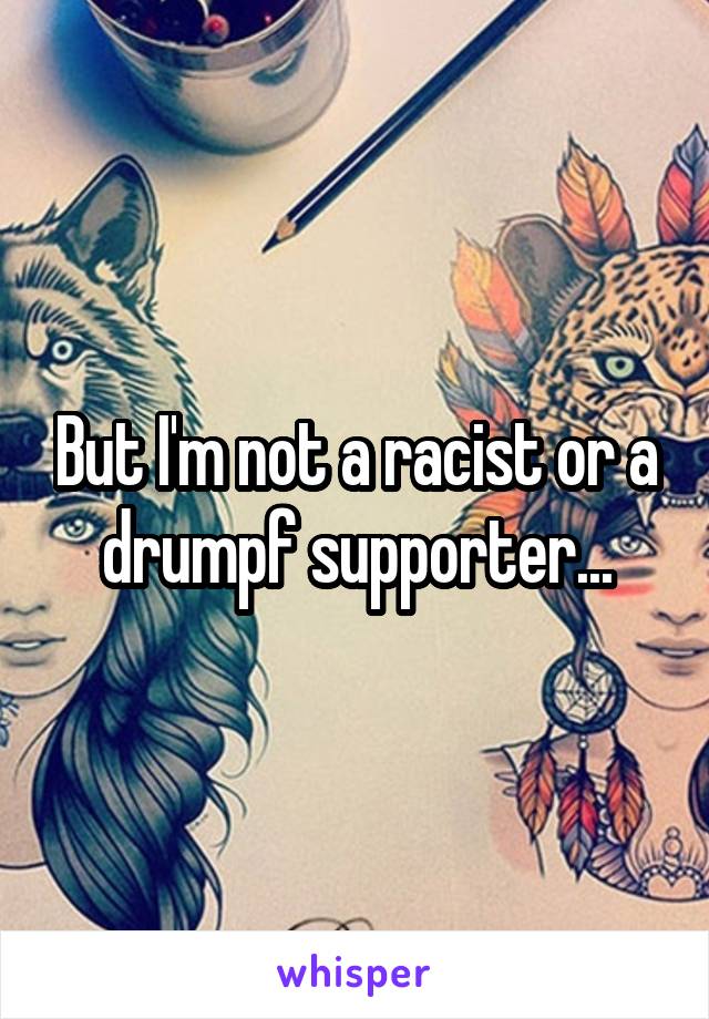 But I'm not a racist or a drumpf supporter...