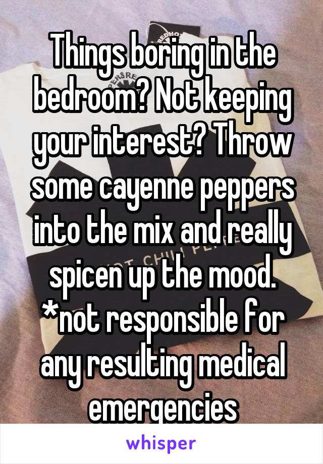 Things boring in the bedroom? Not keeping your interest? Throw some cayenne peppers into the mix and really spicen up the mood. *not responsible for any resulting medical emergencies