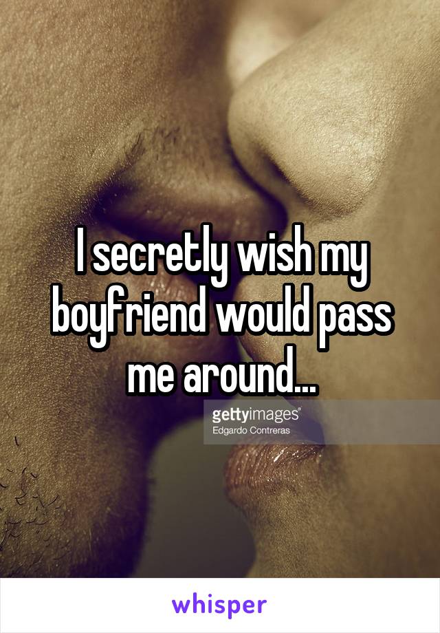 I secretly wish my boyfriend would pass me around...