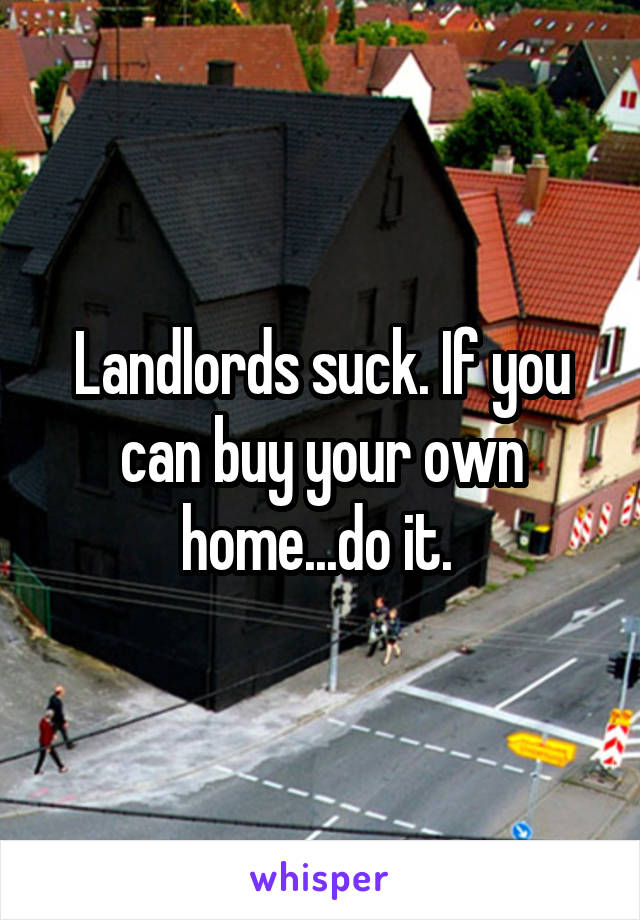 Landlords suck. If you can buy your own home...do it. 