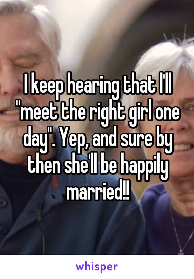 I keep hearing that l'll "meet the right girl one day". Yep, and sure by then she'll be happily married!!