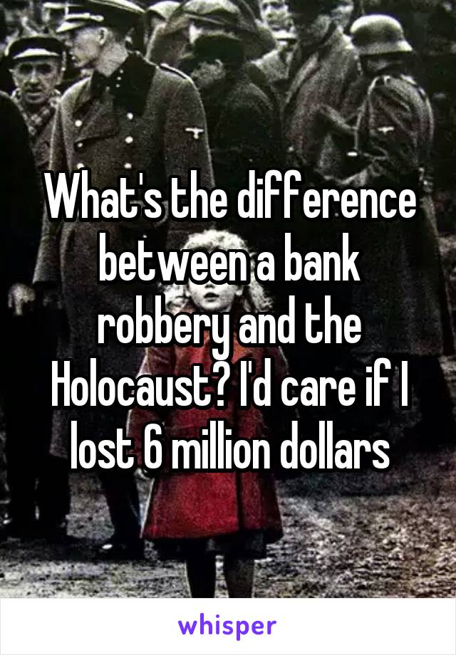 What's the difference between a bank robbery and the Holocaust? I'd care if I lost 6 million dollars
