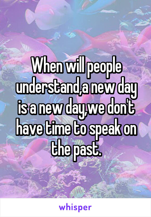 When will people understand,a new day is a new day,we don't have time to speak on the past.