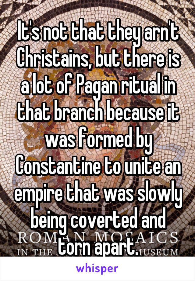 It's not that they arn't Christains, but there is a lot of Pagan ritual in that branch because it was formed by Constantine to unite an empire that was slowly being coverted and torn apart.