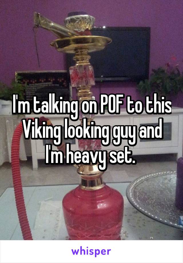 I'm talking on POF to this Viking looking guy and I'm heavy set. 
