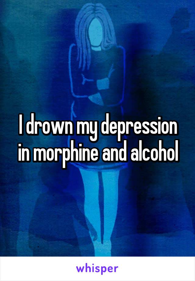 I drown my depression in morphine and alcohol