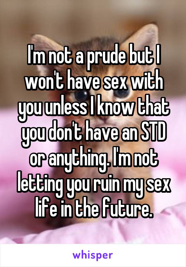 I'm not a prude but I won't have sex with you unless I know that you don't have an STD or anything. I'm not letting you ruin my sex life in the future.