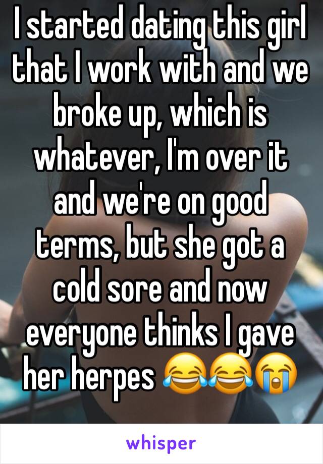 I started dating this girl that I work with and we broke up, which is whatever, I'm over it and we're on good terms, but she got a cold sore and now everyone thinks I gave her herpes 😂😂😭
