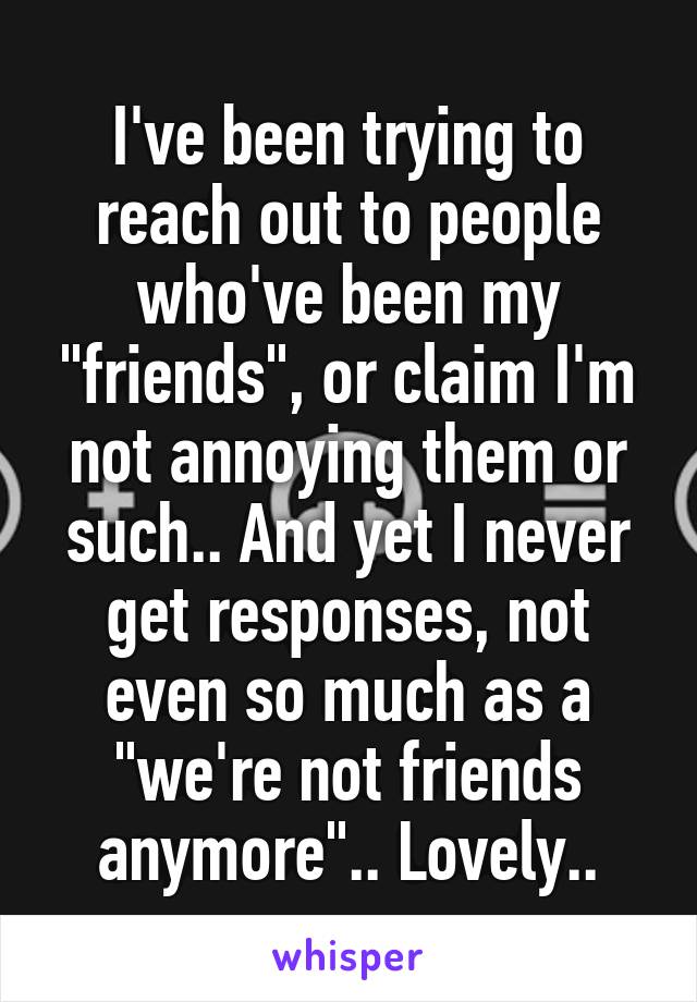 I've been trying to reach out to people who've been my "friends", or claim I'm not annoying them or such.. And yet I never get responses, not even so much as a "we're not friends anymore".. Lovely..