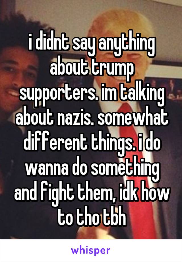 i didnt say anything about trump supporters. im talking about nazis. somewhat different things. i do wanna do something and fight them, idk how to tho tbh