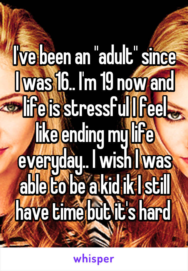 I've been an "adult" since I was 16.. I'm 19 now and life is stressful I feel like ending my life everyday.. I wish I was able to be a kid ik I still have time but it's hard 