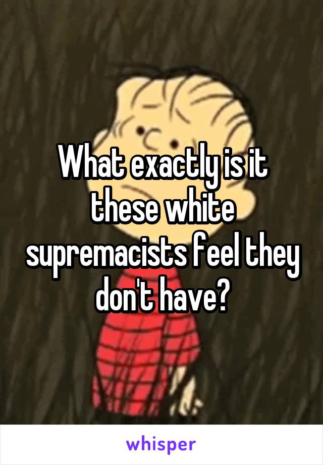 What exactly is it these white supremacists feel they don't have?