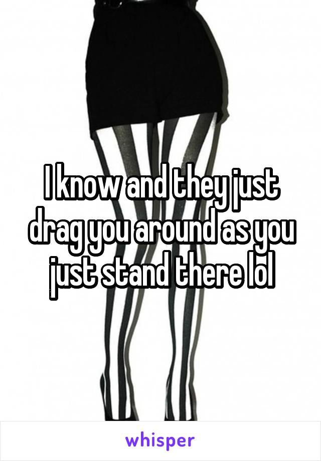 I know and they just drag you around as you just stand there lol