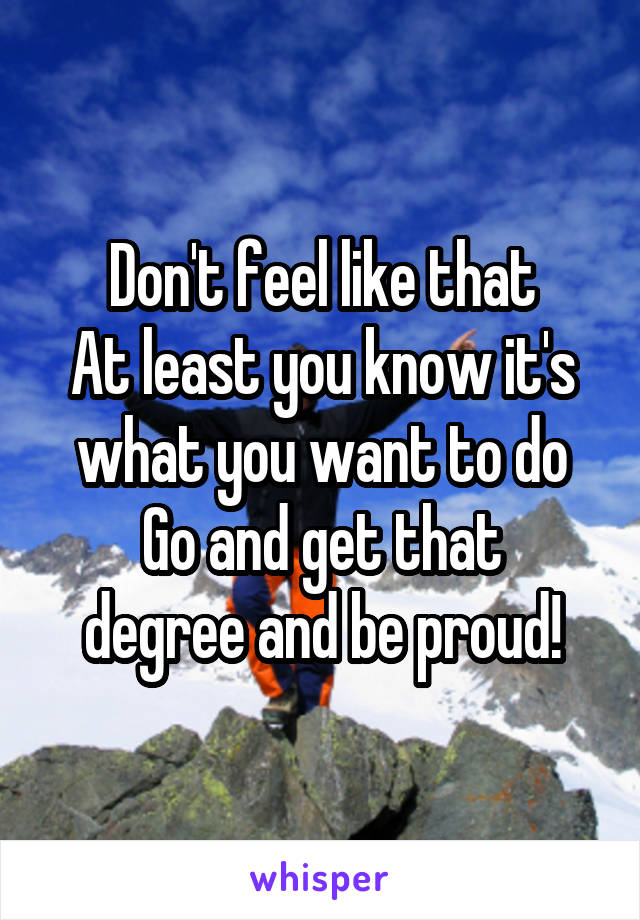 Don't feel like that
At least you know it's what you want to do
Go and get that degree and be proud!