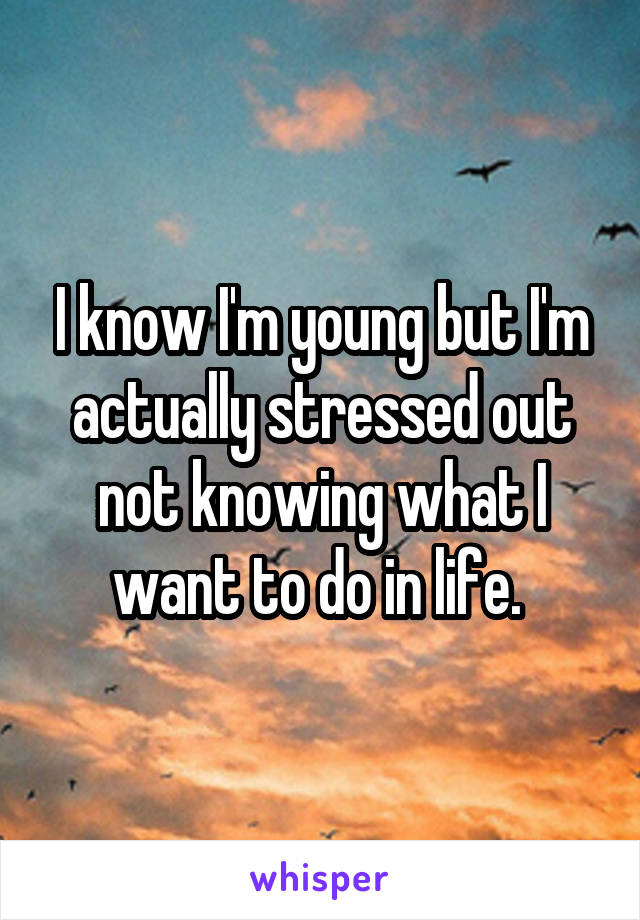I know I'm young but I'm actually stressed out not knowing what I want to do in life. 