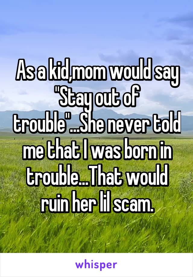 As a kid,mom would say "Stay out of trouble"...She never told me that I was born in trouble...That would ruin her lil scam.
