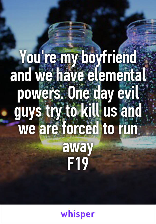 You're my boyfriend and we have elemental powers. One day evil guys try to kill us and we are forced to run away
F19