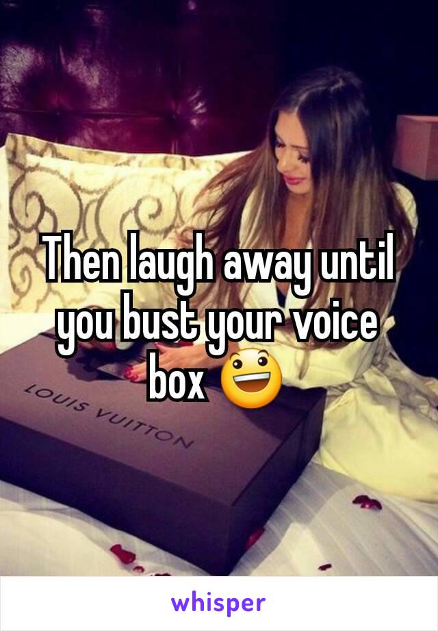 Then laugh away until you bust your voice box 😃