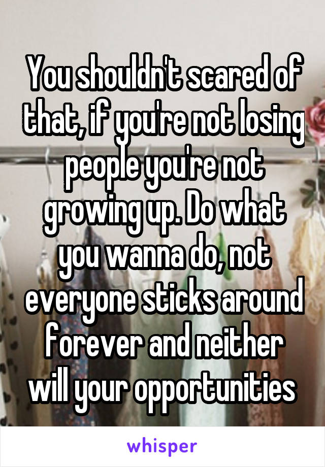 You shouldn't scared of that, if you're not losing people you're not growing up. Do what you wanna do, not everyone sticks around forever and neither will your opportunities 