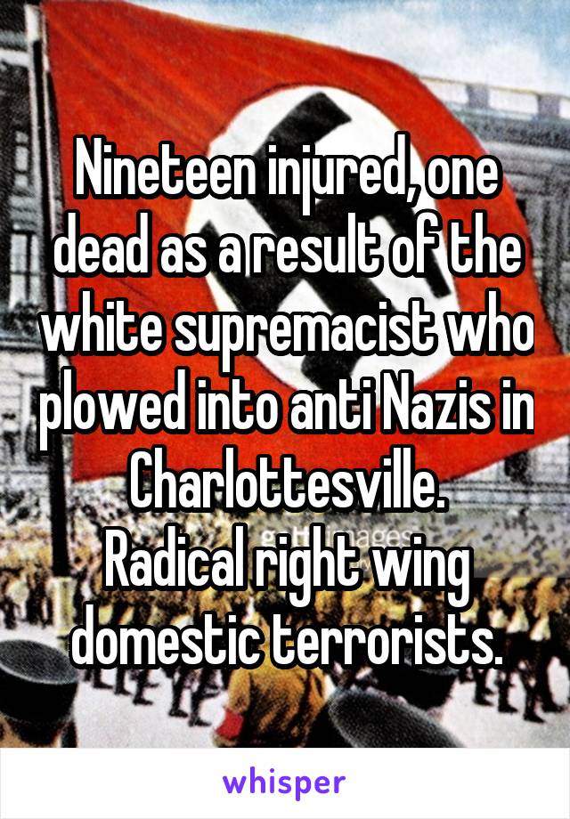 Nineteen injured, one dead as a result of the white supremacist who plowed into anti Nazis in Charlottesville.
Radical right wing domestic terrorists.
