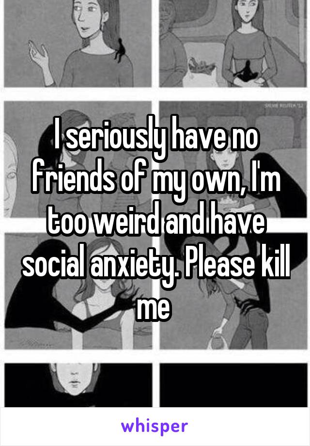 I seriously have no friends of my own, I'm too weird and have social anxiety. Please kill me 