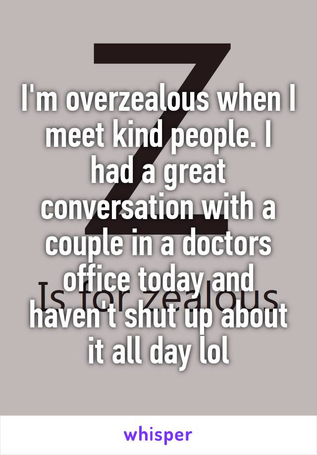 I'm overzealous when I meet kind people. I had a great conversation with a couple in a doctors office today and haven't shut up about it all day lol
