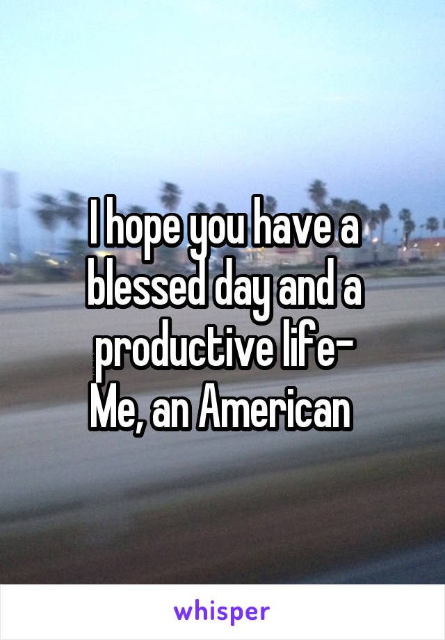 I hope you have a blessed day and a productive life-
Me, an American 
