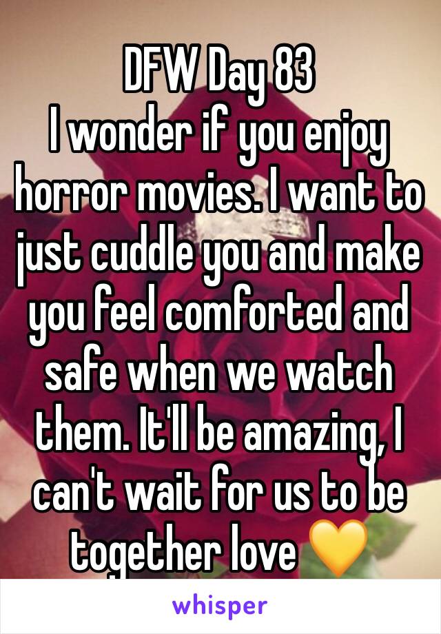 DFW Day 83
I wonder if you enjoy horror movies. I want to just cuddle you and make you feel comforted and safe when we watch them. It'll be amazing, I can't wait for us to be together love 💛