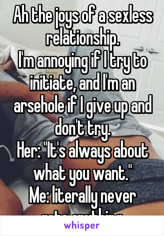 Ah the joys of a sexless relationship.
I'm annoying if I try to initiate, and I'm an arsehole if I give up and don't try.
Her: "It's always about what you want."
Me: literally never gets anything.