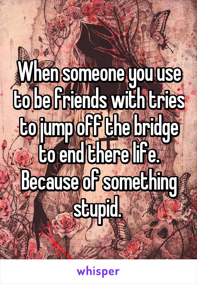 When someone you use to be friends with tries to jump off the bridge to end there life. Because of something stupid. 