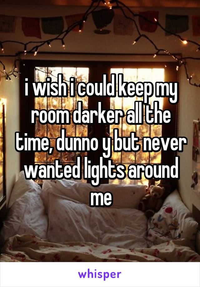 i wish i could keep my room darker all the time, dunno y but never wanted lights around me