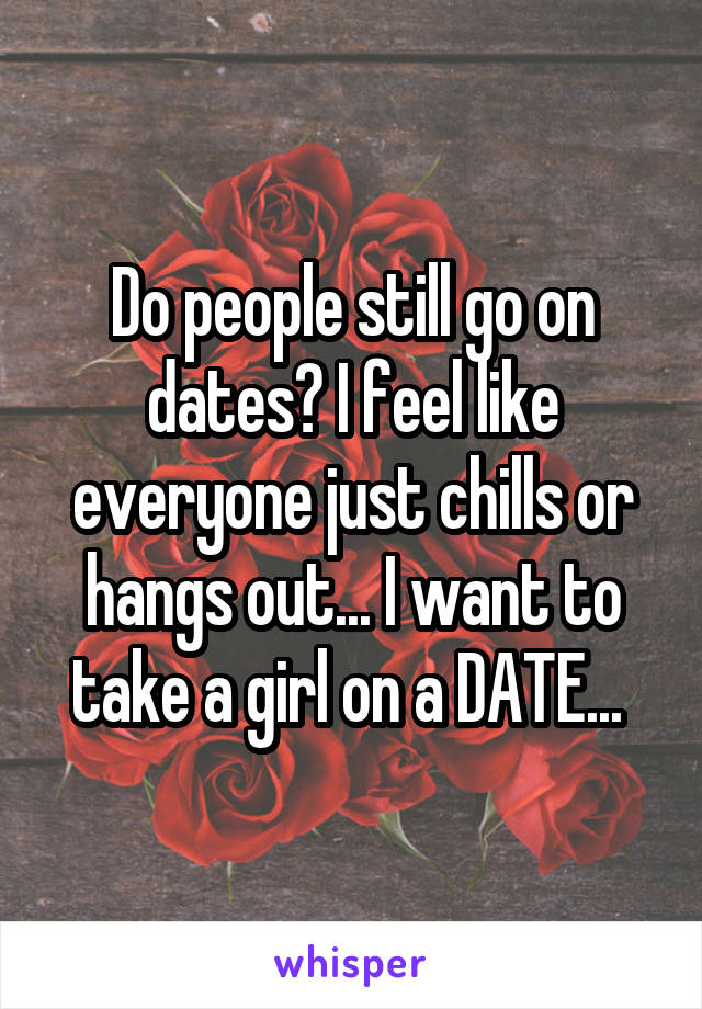 Do people still go on dates? I feel like everyone just chills or hangs out... I want to take a girl on a DATE... 