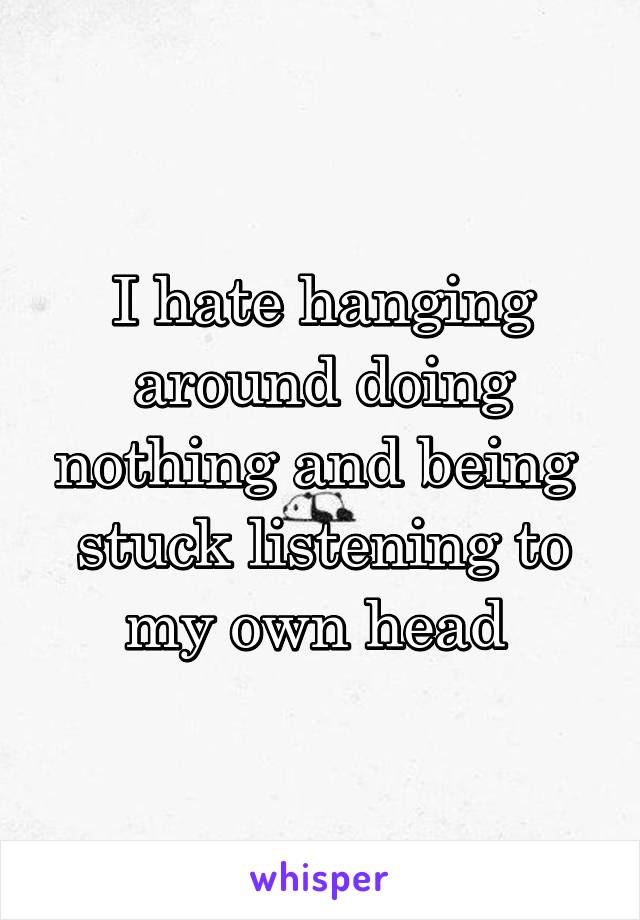 I hate hanging around doing nothing and being  stuck listening to my own head 