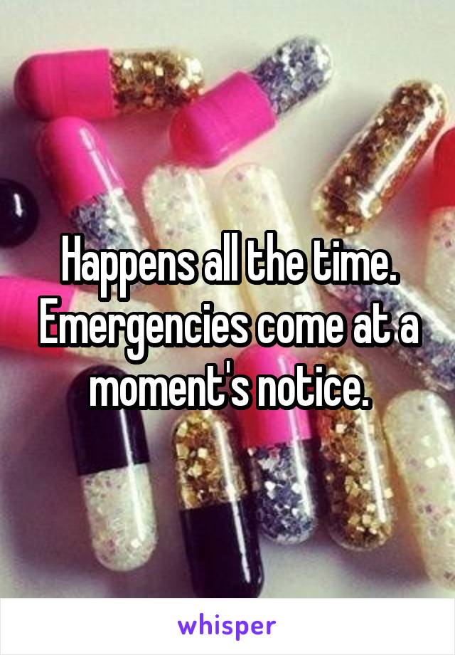Happens all the time. Emergencies come at a moment's notice.