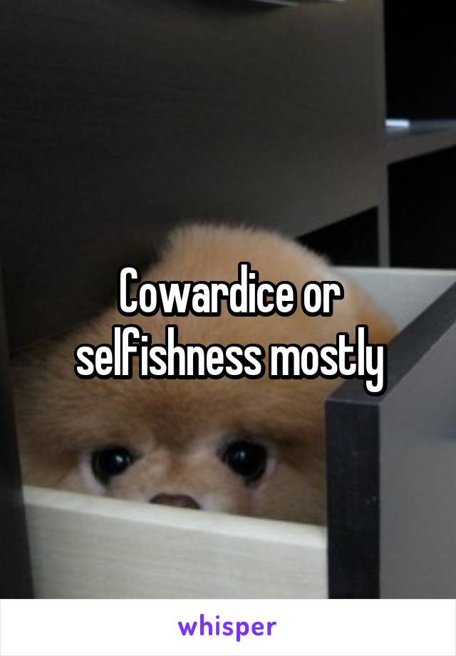 Cowardice or selfishness mostly