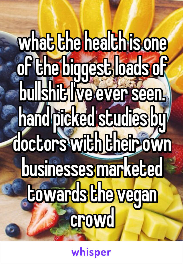 what the health is one of the biggest loads of bullshit I've ever seen. hand picked studies by doctors with their own businesses marketed towards the vegan crowd