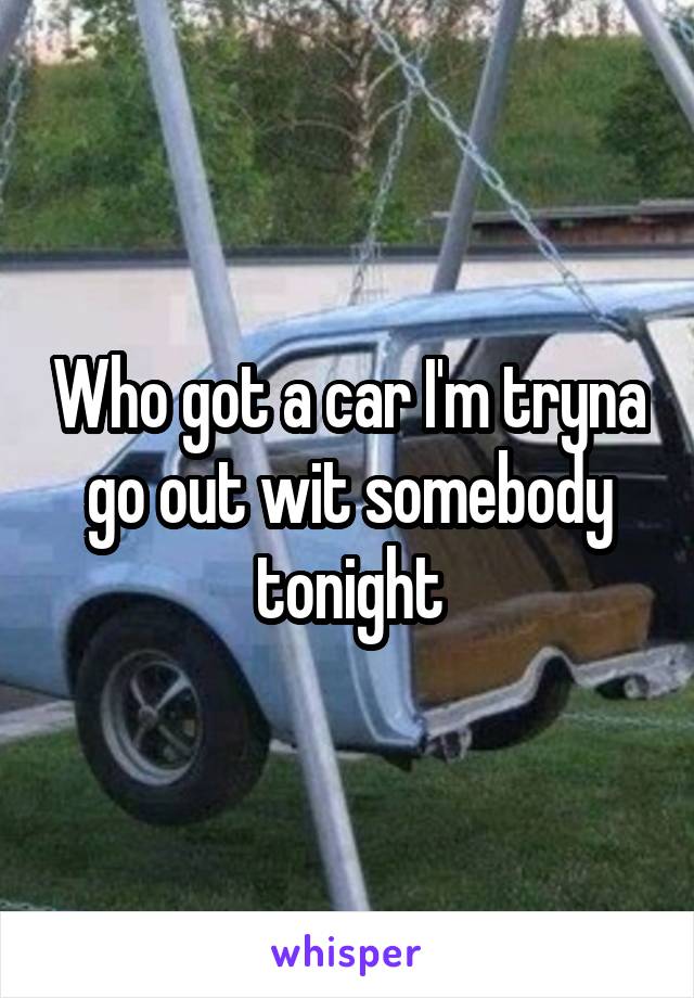 Who got a car I'm tryna go out wit somebody tonight