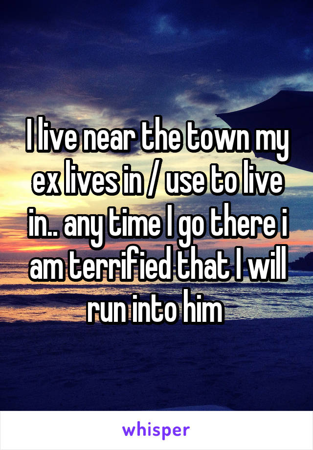I live near the town my ex lives in / use to live in.. any time I go there i am terrified that I will run into him 