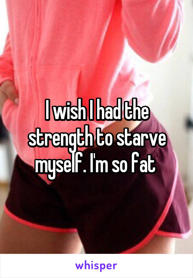 I wish I had the strength to starve myself. I'm so fat 